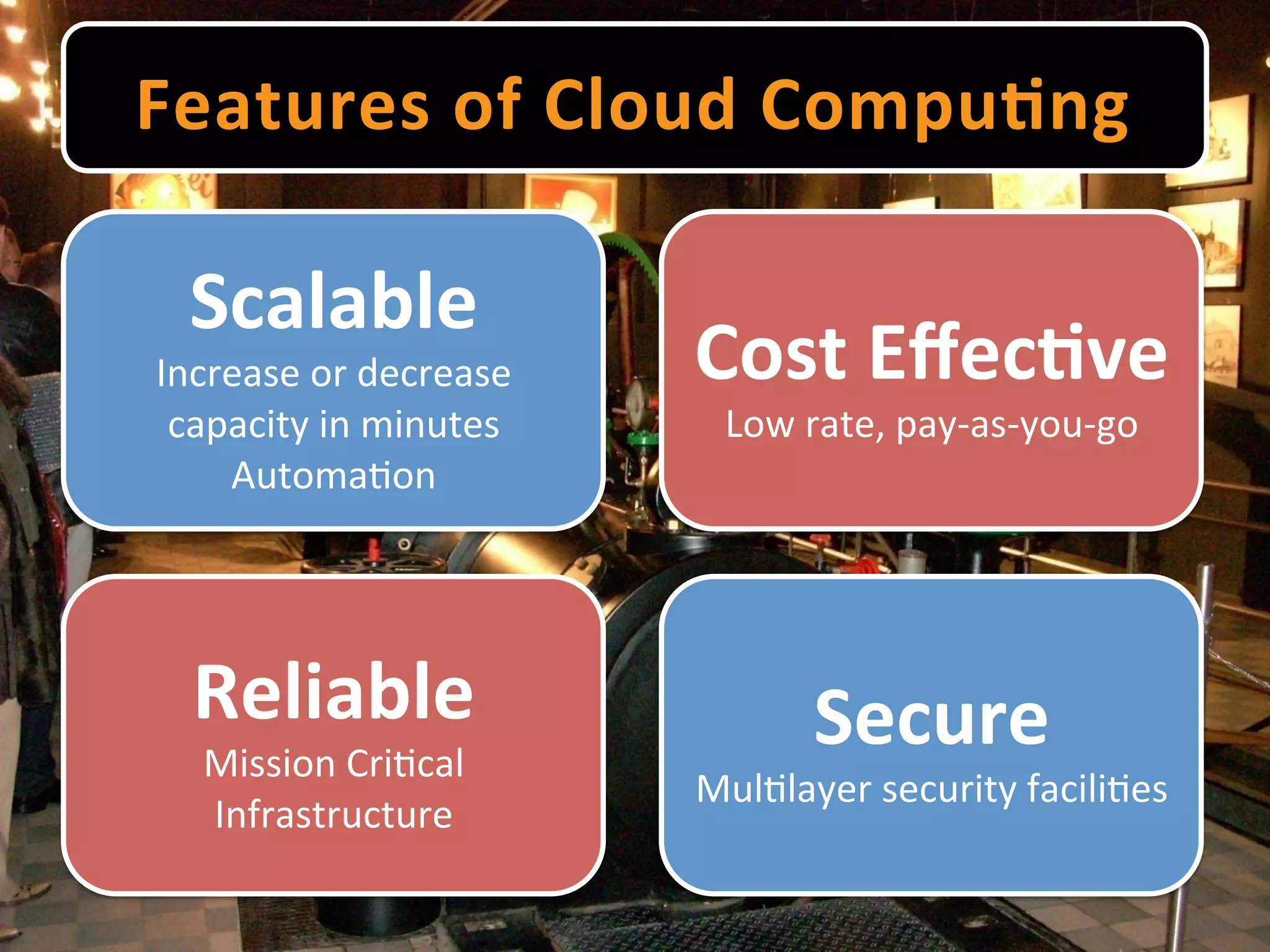 Features	
  of	
  Cloud	
  Compu9ng	
  

  Scalable	
  
Increase	
  or	
  decrease	
     Cost	
  Eﬀec9ve	
  
 capacity	
  in	
  minutes	
       Low	
  rate,	
  pay-­‐as-­‐you-­‐go	
  
    Automa-on	
  




   Reliable	
                              Secure	
  
   Mission	
  Cri-cal	
  
                                 Mul-layer	
  security	
  facili-es	
  
   Infrastructure	
  
 