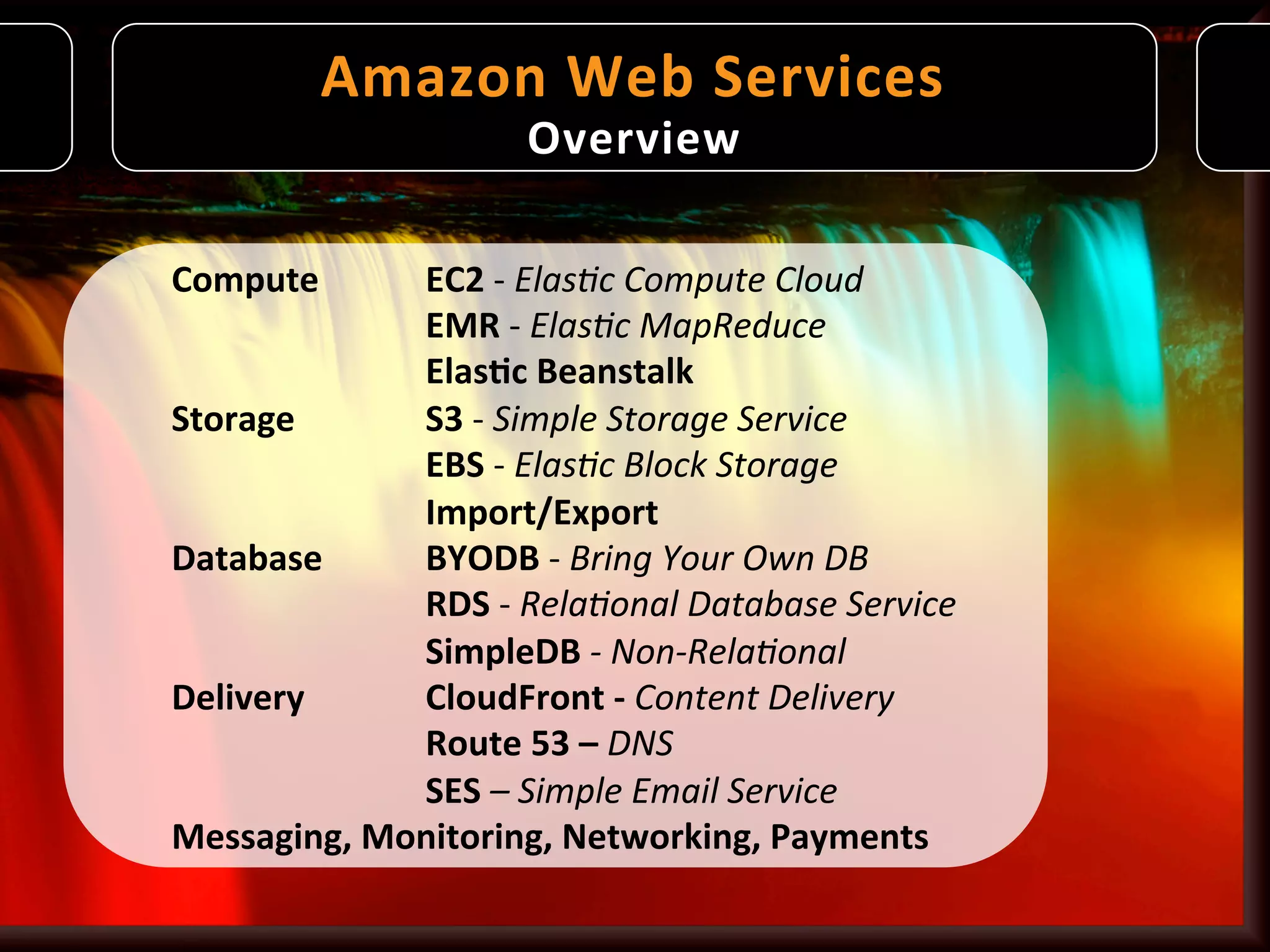 Amazon	
   W eb	
   S ervices
                                         	
  
                               Overview	
  

Compute         	
  EC2	
  -­‐	
  Elas%c	
  Compute	
  Cloud	
  
       	
       	
  EMR	
  -­‐	
  Elas%c	
  MapReduce	
  
       	
       	
  Elas9c	
  Beanstalk	
  
Storage	
       	
  S3	
  -­‐	
  Simple	
  Storage	
  Service	
  
       	
       	
  EBS	
  -­‐	
  Elas%c	
  Block	
  Storage	
  
       	
       	
  Import/Export	
  
Database        	
  BYODB	
  -­‐	
  Bring	
  Your	
  Own	
  DB	
  
       	
       	
  RDS	
  -­‐	
  Rela%onal	
  Database	
  Service	
  
       	
       	
  SimpleDB	
  -­‐	
  Non-­‐Rela%onal	
  
Delivery        	
  CloudFront	
  -­‐	
  Content	
  Delivery	
  
       	
       	
  Route	
  53	
  –	
  DNS	
  
       	
       	
  SES	
  –	
  Simple	
  Email	
  Service	
  
Messaging,	
  Monitoring,	
  Networking,	
  Payments	
  
 