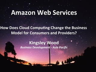 Amazon	
  Web	
  Services
                                	
  
                   	
  
How	
  Does	
  Cloud	
  Compu9ng	
  Change	
  the	
  Business	
  
        Model	
  for	
  Consumers	
  and	
  Providers? 	
  

                       Kingsley	
  Wood	
  
              Business	
  Development	
  -­‐	
  Asia	
  Paciﬁc
                                                             	
  
 