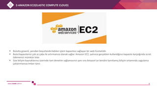 www.sistek.com.tr 2
 Bulutta güvenli, yeniden boyutlandırılabilen işlem kapasitesi sağlayan bir web hizmetidir.
 Bulut kapasitenizi çok az çaba ile artırmanıza olanak sağlar. Amazon EC2, yalnızca gerçekten kullandığınız kapasite karşılığında ücret
ödemenizi mümkün kılar.
 Size bilişim kaynaklarınız üzerinde tam denetim sağlamasının yanı sıra Amazon'un kendini kanıtlamış bilişim ortamında uygulama
çalıştırmanıza imkan tanır.
2-AMAZON EC2(ELASTIC COMPUTE CLOUD)
 