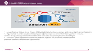 www.sistek.com.tr 3
 Amazon Relational Database Service (Amazon RDS), bulutta bir ilişkisel veritabanını kurmayı, çalıştırmayı ve ölçeklendirmeyi kolaylaştırır.
 Uygun maliyetli ve yeniden boyutlandırılabilen kapasite sağlamasının yanı sıra donanım tedarik etme, veritabanı kurulumu,
düzeltme eki uygulama ve yedekleme işlemleri dahil olmak üzere zaman alan yönetim görevlerini otomatikleştirir.
 Kazandığınız zamanı uygulamalarınıza harcayarak gereksinim duydukları hızlı performans, yüksek erişilebilirlik,
güvenlik ve uyumluluğa sahip olmalarını sağlayabilirsiniz.
3-AMAZON RDS (Relational Database Service)
 