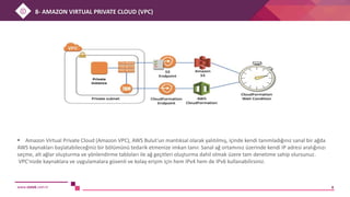 www.sistek.com.tr 8
 Amazon Virtual Private Cloud (Amazon VPC), AWS Bulut'un mantıksal olarak yalıtılmış, içinde kendi tanımladığınız sanal bir ağda
AWS kaynakları başlatabileceğiniz bir bölümünü tedarik etmenize imkan tanır. Sanal ağ ortamınız üzerinde kendi IP adresi aralığınızı
seçme, alt ağlar oluşturma ve yönlendirme tabloları ile ağ geçitleri oluşturma dahil olmak üzere tam denetime sahip olursunuz.
VPC'nizde kaynaklara ve uygulamalara güvenli ve kolay erişim için hem IPv4 hem de IPv6 kullanabilirsiniz.
8- AMAZON VIRTUAL PRIVATE CLOUD (VPC)
 