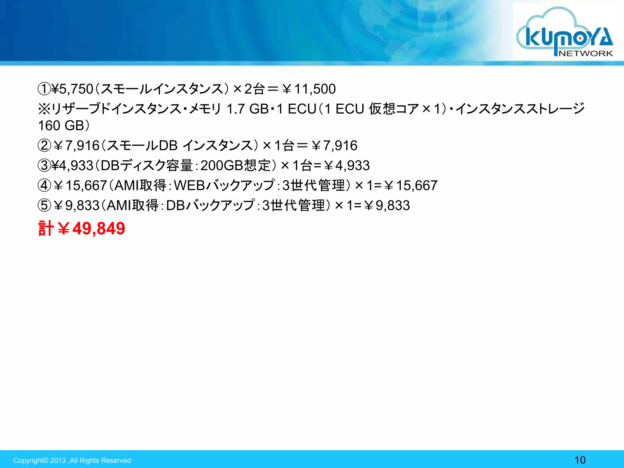 ①¥5,750（スモールインスタンス）×2台＝￥11,500
※リザーブドインスタンス・メモリ 1.7 GB・1 ECU（1 ECU 仮想コア×1）・インスタンスストレージ
160 GB）
②￥7,916（スモールDB インスタンス）×1台＝￥7,916
③¥4,933（DBディスク容量：200GB想定）×1台=￥4,933
④￥15,667（AMI取得：WEBバックアップ：3世代管理）×1=￥15,667
⑤￥9,833（AMI取得：DBバックアップ：3世代管理）×1=￥9,833

計￥49,849

Copyright© 2013 ,All Rights Reserved

10

 