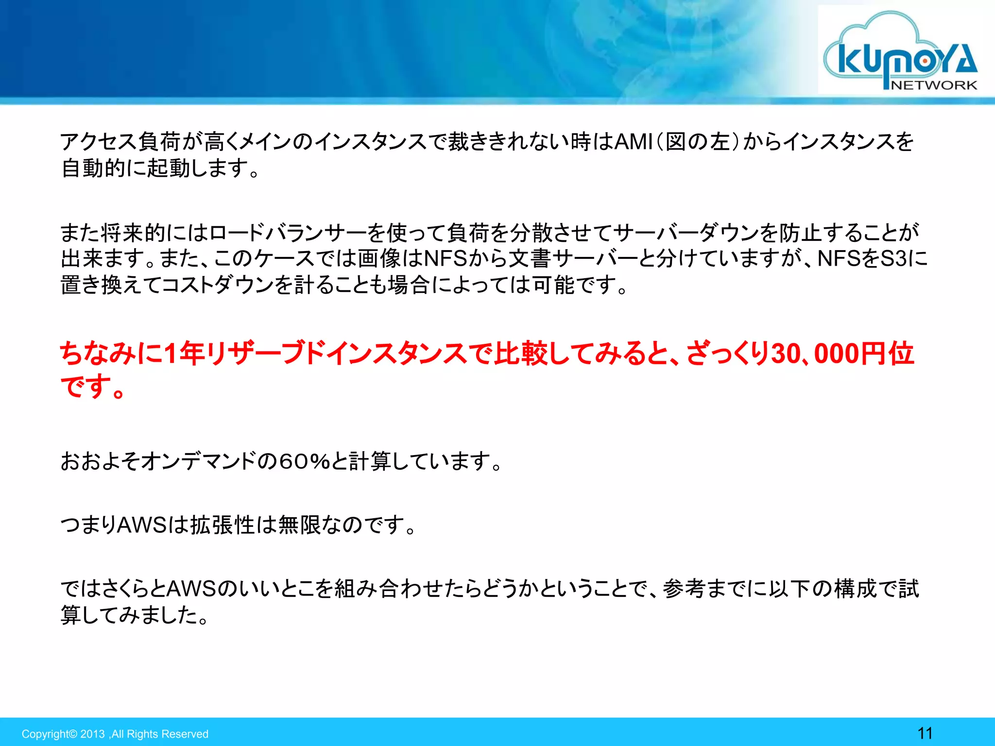 アクセス負荷が高くメインのインスタンスで裁ききれない時はAMI（図の左）からインスタンスを
自動的に起動します。

また将来的にはロードバランサーを使って負荷を分散させてサーバーダウンを防止することが
出来ます。また、このケースでは画像はNFSから文書サーバーと分けていますが、NFSをS3に
置き換えてコストダウンを計ることも場合によっては可能です。

ちなみに1年リザーブドインスタンスで比較してみると、ざっくり30､000円位
です。
おおよそオンデマンドの６０％と計算しています。

つまりAWSは拡張性は無限なのです。
ではさくらとAWSのいいとこを組み合わせたらどうかということで、参考までに以下の構成で試
算してみました。

Copyright© 2013 ,All Rights Reserved

11

 