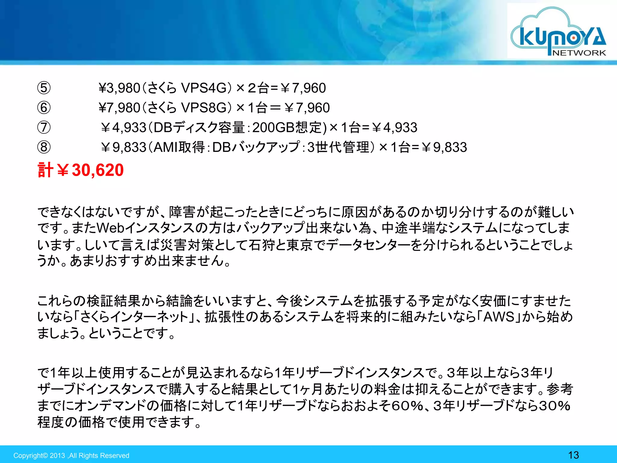 ⑤
⑥
⑦
⑧

¥3,980（さくら VPS4G）×２台=￥7,960
¥7,980（さくら VPS8G）×1台＝￥7,960
￥4,933（DBディスク容量：200GB想定)×1台=￥4,933
￥9,833（AMI取得：DBバックアップ：3世代管理）×1台=￥9,833

計￥30,620
できなくはないですが、障害が起こったときにどっちに原因があるのか切り分けするのが難しい
です。またWebインスタンスの方はバックアップ出来ない為、中途半端なシステムになってしま
います。しいて言えば災害対策として石狩と東京でデータセンターを分けられるということでしょ
うか。あまりおすすめ出来ません。
これらの検証結果から結論をいいますと、今後システムを拡張する予定がなく安価にすませた
いなら「さくらインターネット」、拡張性のあるシステムを将来的に組みたいなら「AWS」から始め
ましょう。ということです。
で1年以上使用することが見込まれるなら1年リザーブドインスタンスで。３年以上なら３年リ
ザーブドインスタンスで購入すると結果として1ヶ月あたりの料金は抑えることができます。参考
までにオンデマンドの価格に対して1年リザーブドならおおよそ６０％、３年リザーブドなら３０％
程度の価格で使用できます。
Copyright© 2013 ,All Rights Reserved

13

 