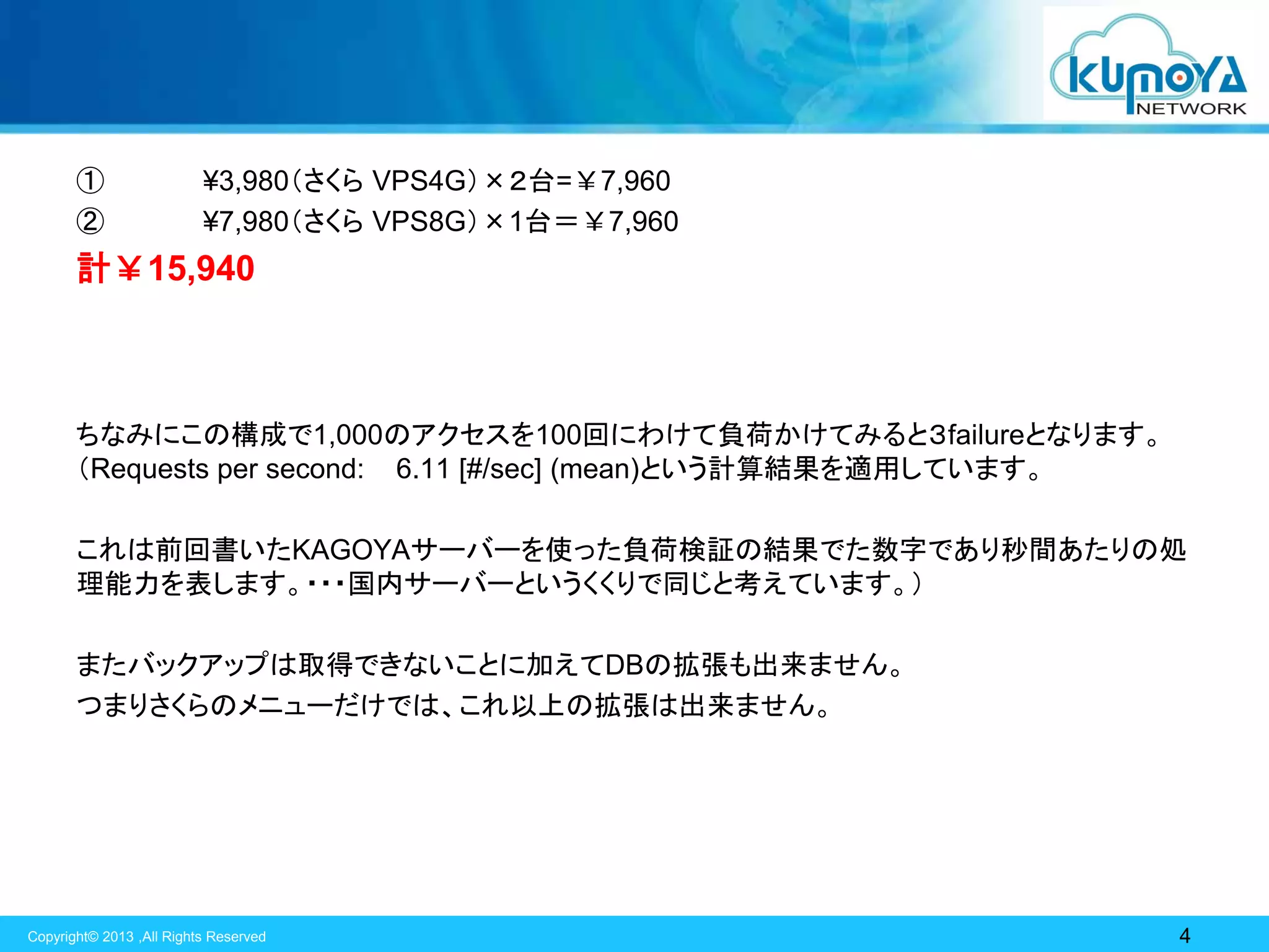 ①
②

¥3,980（さくら VPS4G）×２台=￥7,960
¥7,980（さくら VPS8G）×1台＝￥7,960

計￥15,940

ちなみにこの構成で1,000のアクセスを100回にわけて負荷かけてみると３failureとなります。
（Requests per second: 6.11 [#/sec] (mean)という計算結果を適用しています。
これは前回書いたKAGOYAサーバーを使った負荷検証の結果でた数字であり秒間あたりの処
理能力を表します。・・・国内サーバーというくくりで同じと考えています。）

またバックアップは取得できないことに加えてDBの拡張も出来ません。
つまりさくらのメニューだけでは、これ以上の拡張は出来ません。

Copyright© 2013 ,All Rights Reserved

4

 