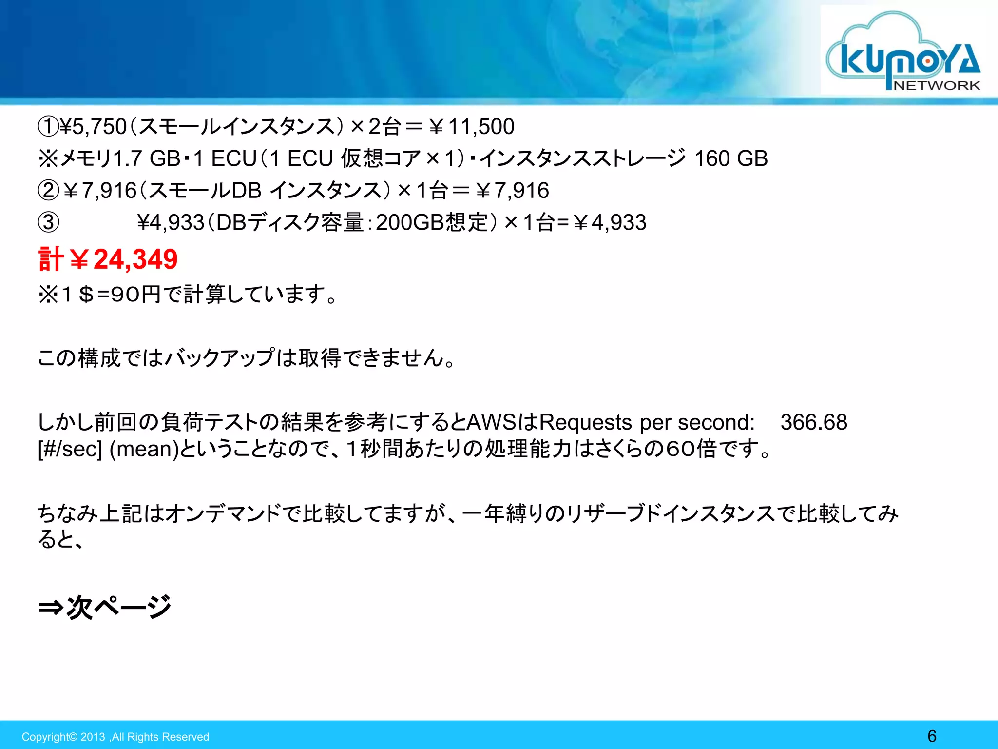 ①¥5,750（スモールインスタンス）×2台＝￥11,500
※メモリ1.7 GB・1 ECU（1 ECU 仮想コア×1）・インスタンスストレージ 160 GB
②￥7,916（スモールDB インスタンス）×1台＝￥7,916
③
¥4,933（DBディスク容量：200GB想定）×1台=￥4,933

計￥24,349
※１＄=９０円で計算しています。
この構成ではバックアップは取得できません。
しかし前回の負荷テストの結果を参考にするとAWSはRequests per second: 366.68
[#/sec] (mean)ということなので、１秒間あたりの処理能力はさくらの６０倍です。
ちなみ上記はオンデマンドで比較してますが、一年縛りのリザーブドインスタンスで比較してみ
ると、

⇒次ページ

Copyright© 2013 ,All Rights Reserved

6

 