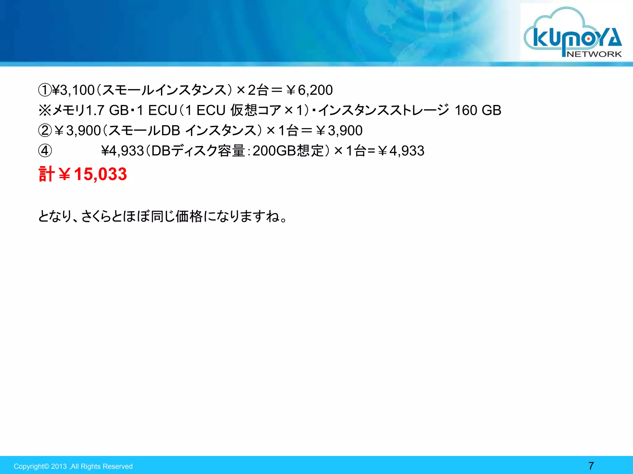 ①¥3,100（スモールインスタンス）×2台＝￥6,200
※メモリ1.7 GB・1 ECU（1 ECU 仮想コア×1）・インスタンスストレージ 160 GB
②￥3,900（スモールDB インスタンス）×1台＝￥3,900
④
¥4,933（DBディスク容量：200GB想定）×1台=￥4,933

計￥15,033
となり、さくらとほぼ同じ価格になりますね。

Copyright© 2013 ,All Rights Reserved

7

 