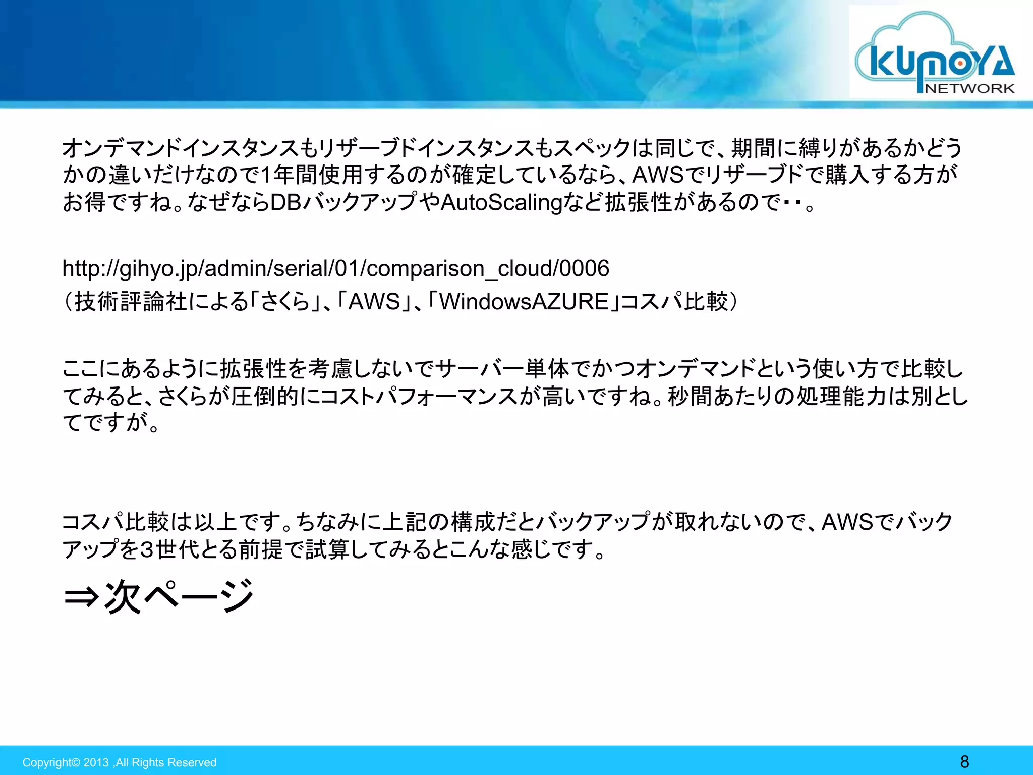 オンデマンドインスタンスもリザーブドインスタンスもスペックは同じで、期間に縛りがあるかどう
かの違いだけなので1年間使用するのが確定しているなら、AWSでリザーブドで購入する方が
お得ですね。なぜならDBバックアップやAutoScalingなど拡張性があるので・・。
http://gihyo.jp/admin/serial/01/comparison_cloud/0006
（技術評論社による「さくら」、「AWS」、「WindowsAZURE」コスパ比較）
ここにあるように拡張性を考慮しないでサーバー単体でかつオンデマンドという使い方で比較し
てみると、さくらが圧倒的にコストパフォーマンスが高いですね。秒間あたりの処理能力は別とし
てですが。

コスパ比較は以上です。ちなみに上記の構成だとバックアップが取れないので、AWSでバック
アップを３世代とる前提で試算してみるとこんな感じです。

⇒次ページ

Copyright© 2013 ,All Rights Reserved

8

 