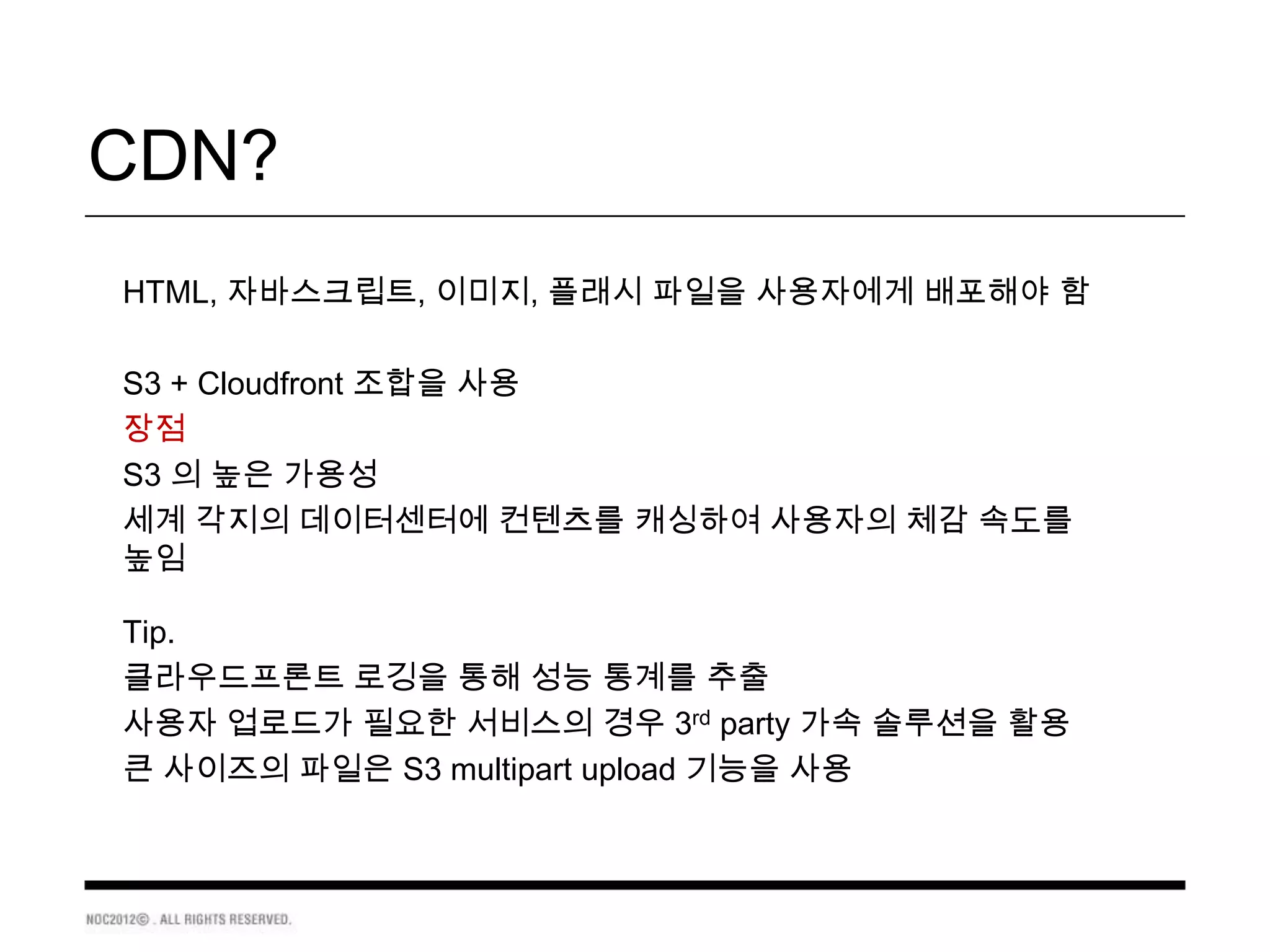 CDN?
HTML, 자바스크립트, 이미지, 플래시 파일을 사용자에게 배포해야 함

S3 + Cloudfront 조합을 사용
장점
S3 의 높은 가용성
세계 각지의 데이터센터에 컨텐츠를 캐싱하여 사용자의 체감 속도를
높임

Tip.
클라우드프론트 로깅을 통해 성능 통계를 추출
사용자 업로드가 필요한 서비스의 경우 3rd party 가속 솔루션을 활용
큰 사이즈의 파일은 S3 multipart upload 기능을 사용
 