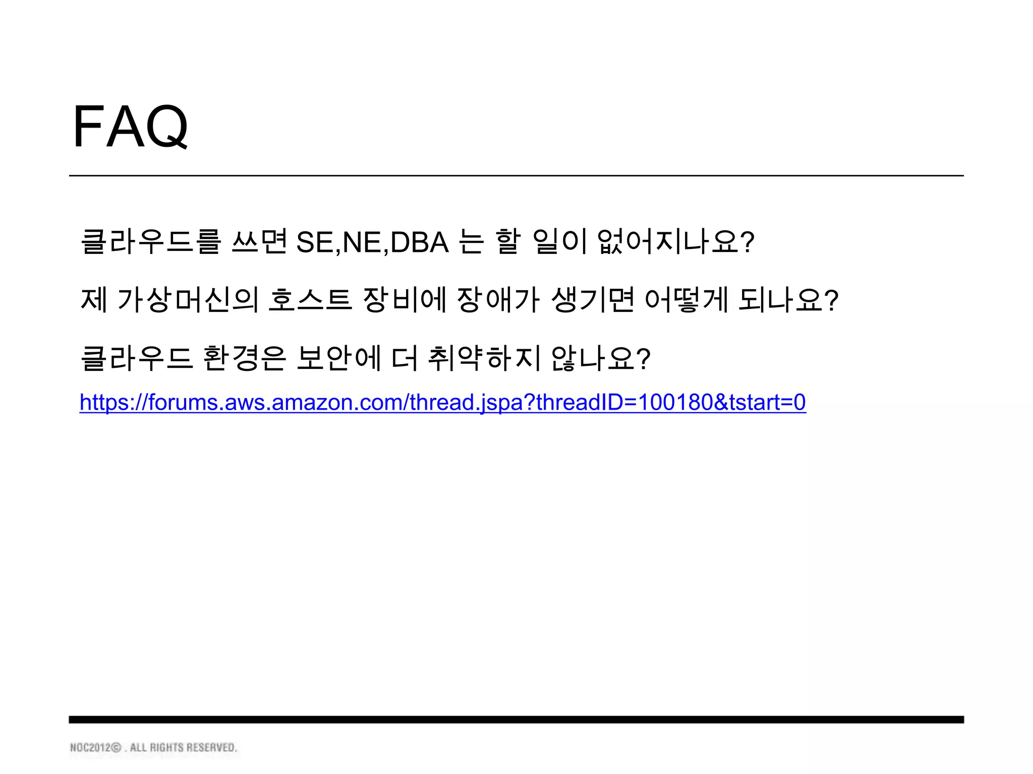 FAQ
클라우드를 쓰면 SE,NE,DBA 는 할 일이 없어지나요?

제 가상머신의 호스트 장비에 장애가 생기면 어떻게 되나요?

클라우드 환경은 보안에 더 취약하지 않나요?
https://forums.aws.amazon.com/thread.jspa?threadID=100180&tstart=0
 