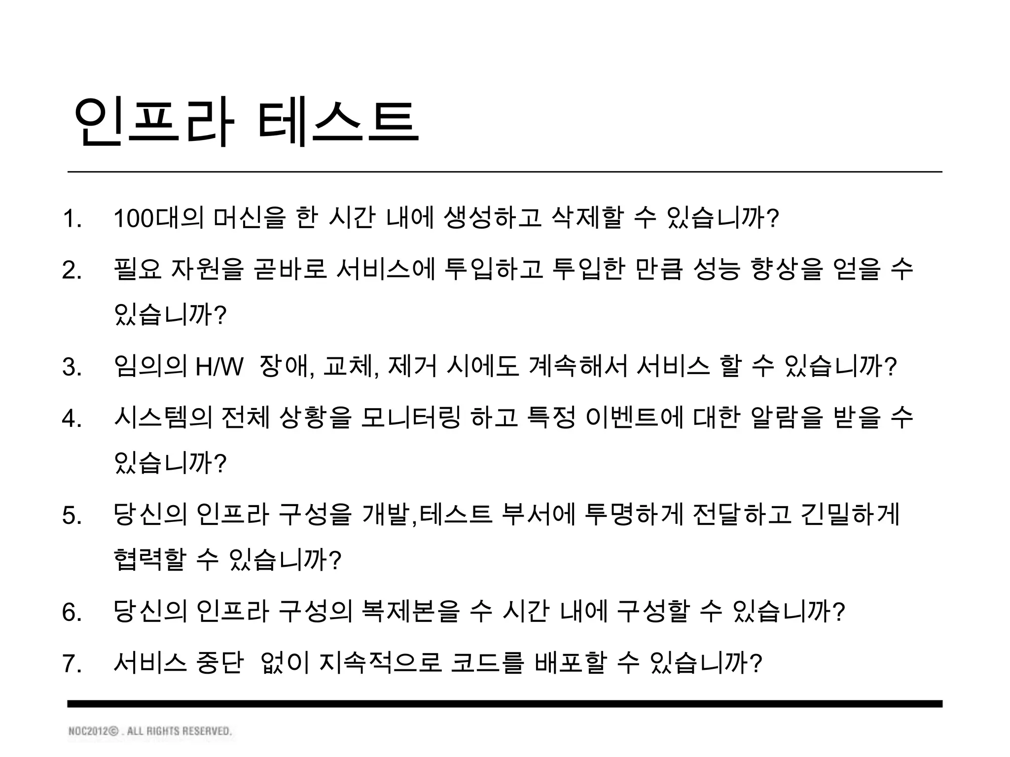 인프라 테스트
1.   100대의 머신을 한 시간 내에 생성하고 삭제할 수 있습니까?

2.   필요 자원을 곧바로 서비스에 투입하고 투입한 만큼 성능 향상을 얻을 수
     있습니까?

3.   임의의 H/W 장애, 교체, 제거 시에도 계속해서 서비스 할 수 있습니까?

4.   시스템의 전체 상황을 모니터링 하고 특정 이벤트에 대한 알람을 받을 수
     있습니까?

5.   당신의 인프라 구성을 개발,테스트 부서에 투명하게 전달하고 긴밀하게
     협력할 수 있습니까?

6.   당신의 인프라 구성의 복제본을 수 시간 내에 구성할 수 있습니까?

7.   서비스 중단 없이 지속적으로 코드를 배포할 수 있습니까?
 