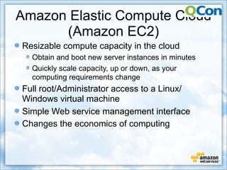 Amazon Elastic Compute Cloud
      (Amazon EC2)
Resizable compute capacity in the cloud
  Obtain and boot new server instances in minutes
  Quickly scale capacity, up or down, as your
  computing requirements change
Full root/Administrator access to a Linux/
Windows virtual machine
Simple Web service management interface
Changes the economics of computing
 