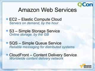 Amazon Web Services
EC2 – Elastic Compute Cloud
Servers on demand, by the hour

S3 – Simple Storage Service
Online storage, by the GB

SQS – Simple Queue Service
Reliable messaging for distributed systems

CloudFront – Content Delivery Service
Worldwide content delivery network
 