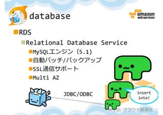 database
RDS
 Relational Database Service
   MySQLエンジン（5.1)
   ⾃動パッチ/バックアップ
   SSL通信サポート
   Multi AZ

            JDBC/ODBC           insert 
                                into!

                        第２回 クラウド勉強会
 
