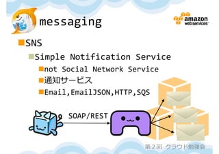 messaging
SNS
 Simple Notification Service
   not Social Network Service
   通知サービス
   Email,EmailJSON,HTTP,SQS

         SOAP/REST


                          第２回 クラウド勉強会
 