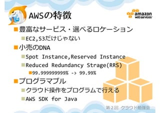 AWSの特徴
豊富なサービス・選べるロケーション
 EC2,S3だけじゃない
⼩売のDNA
 Spot Instance,Reserved Instance
 Reduced Redundancy Strage(RRS)
   99.999999999% ‐> 99.99%
プログラマブル
 クラウド操作をプログラムで⾏える
 AWS SDK for Java
                              第２回 クラウド勉強会
 