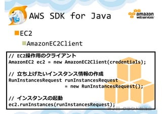 AWS SDK for Java
 EC2
    AmazonEC2Client
// EC2操作⽤のクライアント
AmazonEC2 ec2 = new AmazonEC2Client(credentials);

// ⽴ち上げたいインスタンス情報の作成
RunInstancesRequest runInstancesRequest 
                    = new RunInstancesRequest();

// インスタンスの起動
ec2.runInstances(runInstancesRequest);
                                   第２回 クラウド勉強会
 