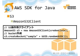 AWS SDK for Java
 S3
    AmazonS32Client
// S3操作⽤クライアント
AmazonS3 s3 = new AmazonS3Client(credentials);
// bucket作成
s3.createBucket("sample" + UUID.randomUUID());




                                   第２回 クラウド勉強会
 