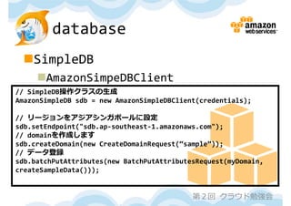 database
 SimpleDB
     AmazonSimpeDBClient
// SimpleDB操作クラスの⽣成
AmazonSimpleDB sdb = new AmazonSimpleDBClient(credentials);

// リージョンをアジアシンガポールに設定
sdb.setEndpoint("sdb.ap‐southeast‐1.amazonaws.com");
// domainを作成します
sdb.createDomain(new CreateDomainRequest(“sample”));
// データ登録
sdb.batchPutAttributes(new BatchPutAttributesRequest(myDomain,
createSampleData()));


                                            第２回 クラウド勉強会
 