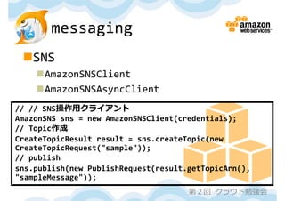 messaging
 SNS
    AmazonSNSClient
    AmazonSNSAsyncClient
// // SNS操作⽤クライアント
AmazonSNS sns = new AmazonSNSClient(credentials);
// Topic作成
CreateTopicResult result = sns.createTopic(new
CreateTopicRequest("sample"));
// publish
sns.publish(new PublishRequest(result.getTopicArn(), 
"sampleMessage"));
                                      第２回 クラウド勉強会
 