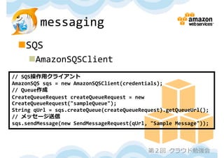 messaging
 SQS
     AmazonSQSClient
// SQS操作⽤クライアント
AmazonSQS sqs = new AmazonSQSClient(credentials);
// Queue作成
CreateQueueRequest createQueueRequest = new 
CreateQueueRequest("sampleQueue");
String qUrl = sqs.createQueue(createQueueRequest).getQueueUrl();
// メッセージ送信
sqs.sendMessage(new SendMessageRequest(qUrl, "Sample Message"));



                                            第２回 クラウド勉強会
 