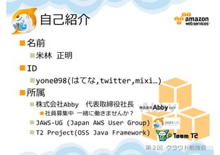 ⾃⼰紹介
名前
 ⽶林 正明
ID
 yone098(はてな,twitter,mixi…)
所属
  株式会社Abby    代表取締役社⻑
       社員募集中 ⼀緒に働きませんか？
  JAWS‐UG (Japan AWS User Group)
  T2 Project(OSS Java Framework)

                               第２回 クラウド勉強会
 