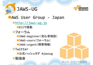 JAWS‐UG
AWS User Group ‐ Japan
 http://jaws‐ug.jp
   EC2で稼動
 フォーラム
   JAWS‐beginner（初心者相談）
   JAWS‐users（フォーラム）
   JAWS‐urgent（障害情報）
 Twitter
   公式ハッシュタグ #jawsug
 勉強会
                           第２回 クラウド勉強会
 