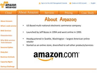 Cloud   About Amazon             Services             Pricing           Case Study

                                 About Amazon
          •   US Based multi-national electronic commerce company

          •   Launched by Jeff Bezos in 1994 and went online in 1995

          •   Headquartered in Seattle, Washington – largest American online
              retailer
          •   Started as an online store, diversified to sell other products/services
 