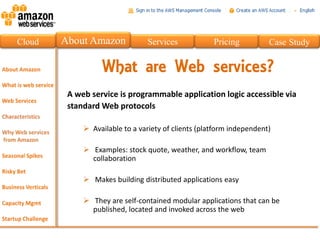 Cloud   About Amazon            Services             Pricing          Case Study


                  What are Web services?
         A web service is programmable application logic accessible via
         standard Web protocols

              Available to a variety of clients (platform independent)

              Examples: stock quote, weather, and workflow, team
               collaboration

              Makes building distributed applications easy

              They are self-contained modular applications that can be
               published, located and invoked across the web
 
