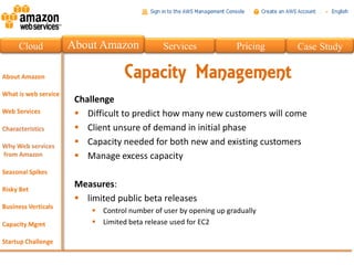 Cloud   About Amazon             Services              Pricing   Case Study

                      Capacity Management
         Challenge
          Difficult to predict how many new customers will come
          Client unsure of demand in initial phase
          Capacity needed for both new and existing customers
          Manage excess capacity

         Measures:
          limited public beta releases
              Control number of user by opening up gradually
              Limited beta release used for EC2
 