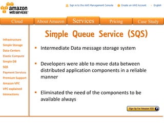 Cloud    About Amazon    Services        Pricing      Case Study


            Simple Queue Service (SQS)
         Intermediate Data message storage system

         Developers were able to move data between
          distributed application components in a reliable
          manner

         Eliminated the need of the components to be
          available always
 