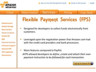 Cloud    About Amazon       Services            Pricing        Case Study

          Flexible Payment Services (FPS)
         Designed for developers to collect funds electronically from
          customers.

         Leveraged upon the negotiation power that Amazon.com had
          with the credit card providers and bank processors.

         More features compared to PayPal:
         AFPS allowed developers to define ,create and attach their own
          payment instruction to be followed for each transaction.
 