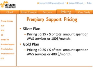 Cloud   About Amazon    Services   Pricing     Case Study


            Premium Support Pricing
        • Silver Plan
          – Pricing : 0.1$ / $ of total amount spent on
            AWS services or 100$/month.
        • Gold Plan
          – Pricing : 0.2$ / $ of total amount spent on
            AWS services or 400 $/month.
 