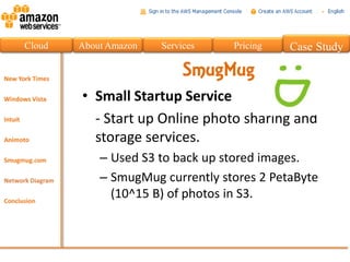 Cloud   About Amazon   Services   Pricing   Case Study

                            SmugMug
        • Small Startup Service
          - Start up Online photo sharing and
          storage services.
            – Used S3 to back up stored images.
            – SmugMug currently stores 2 PetaByte
              (10^15 B) of photos in S3.
 