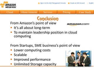Cloud   About Amazon     Services   Pricing    Case Study

                       Conclusion
  From Amazon’s point of view
   It’s all about long-term
   To maintain leadership position in cloud
    computing

  From Startups, SME business’s point of view
   Lower computing costs
   Scalable
   Improved performance
   Unlimited Storage capacity
 