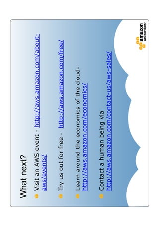 What next?
 Visit an AWS event - http://aws.amazon.com/about-
 aws/events/

 Try us out for free - http://aws.amazon.com/free/

 Learn around the economics of the cloud-
 http://aws.amazon.com/economics/

 Contact a human being via
 http://aws.amazon.com/contact-us/aws-sales/
 