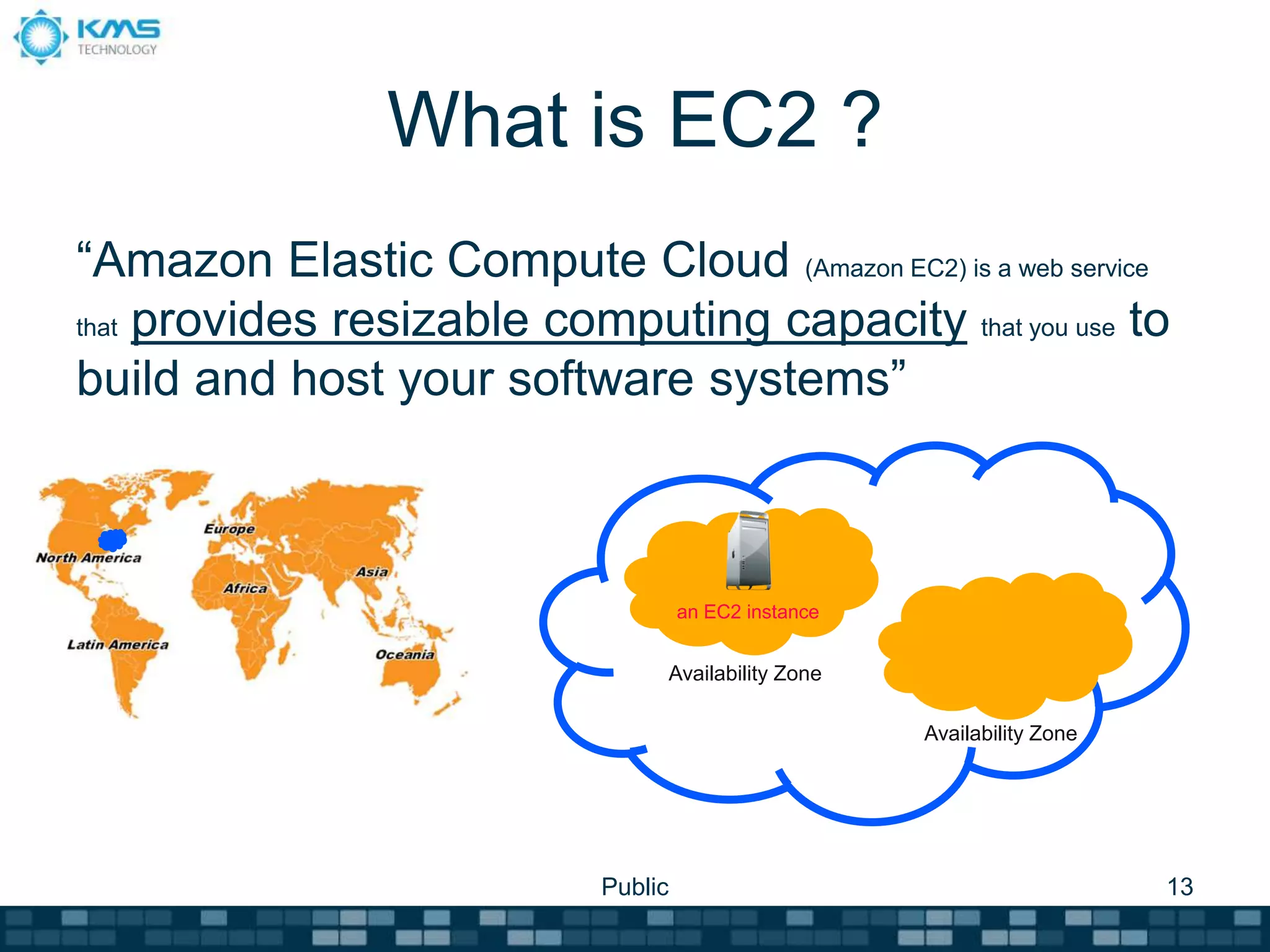 What is EC2 ?
“Amazon Elastic Compute Cloud (Amazon EC2) is a web service
that provides resizable computing capacity that you use to
build and host your software systems”
Public 13
an EC2 instance
Availability Zone
Availability Zone
 
