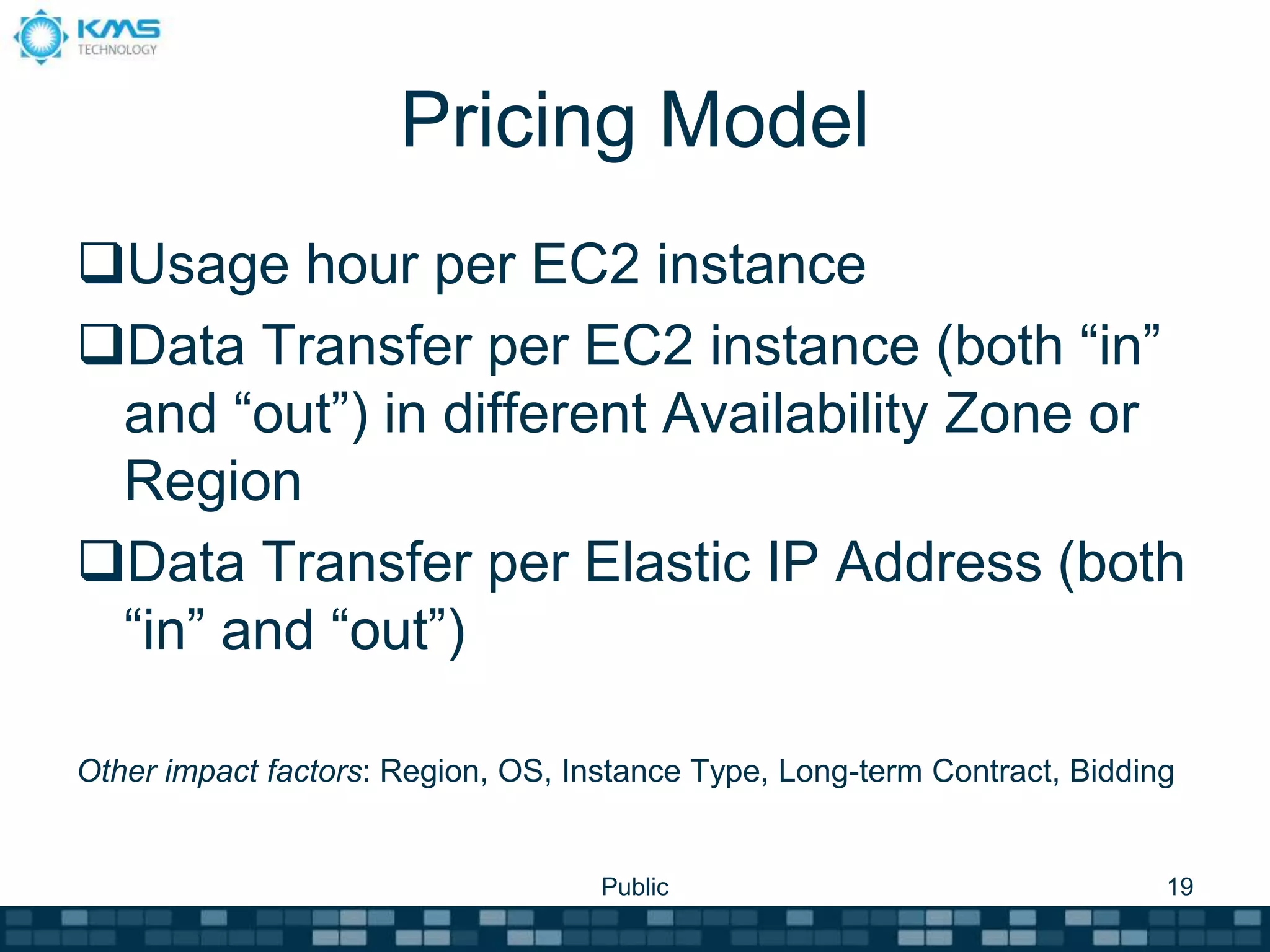 Pricing Model
Usage hour per EC2 instance
Data Transfer per EC2 instance (both “in”
and “out”) in different Availability Zone or
Region
Data Transfer per Elastic IP Address (both
“in” and “out”)
Other impact factors: Region, OS, Instance Type, Long-term Contract, Bidding
Public 19
 