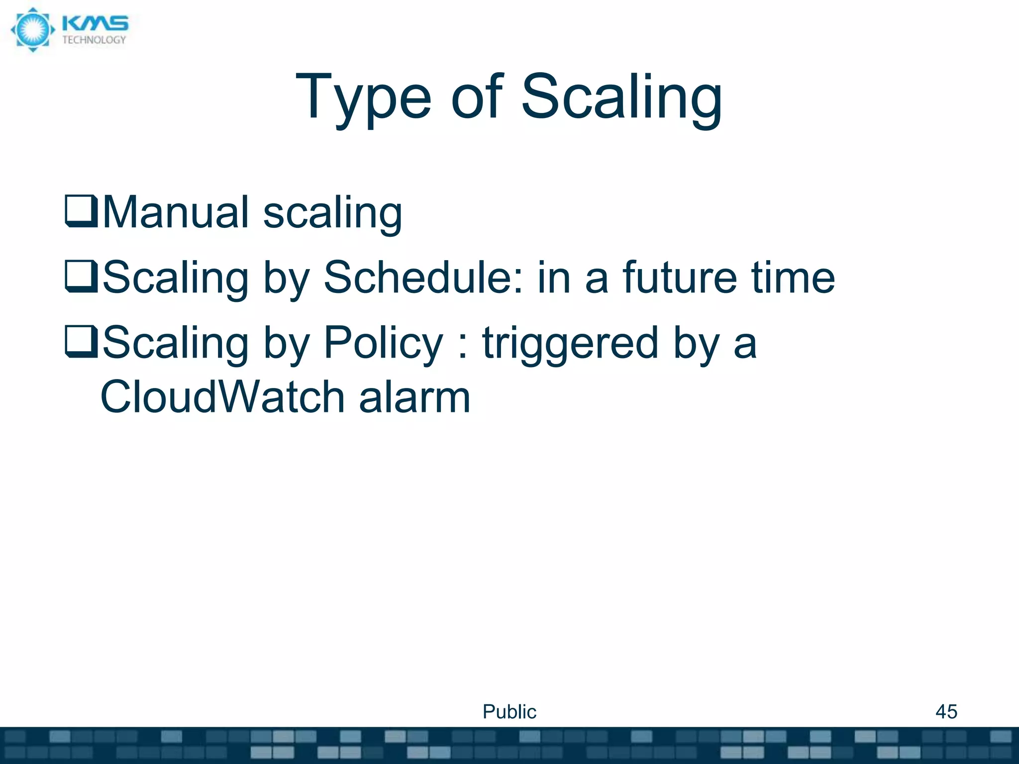 Type of Scaling
Manual scaling
Scaling by Schedule: in a future time
Scaling by Policy : triggered by a
CloudWatch alarm
Public 45
 