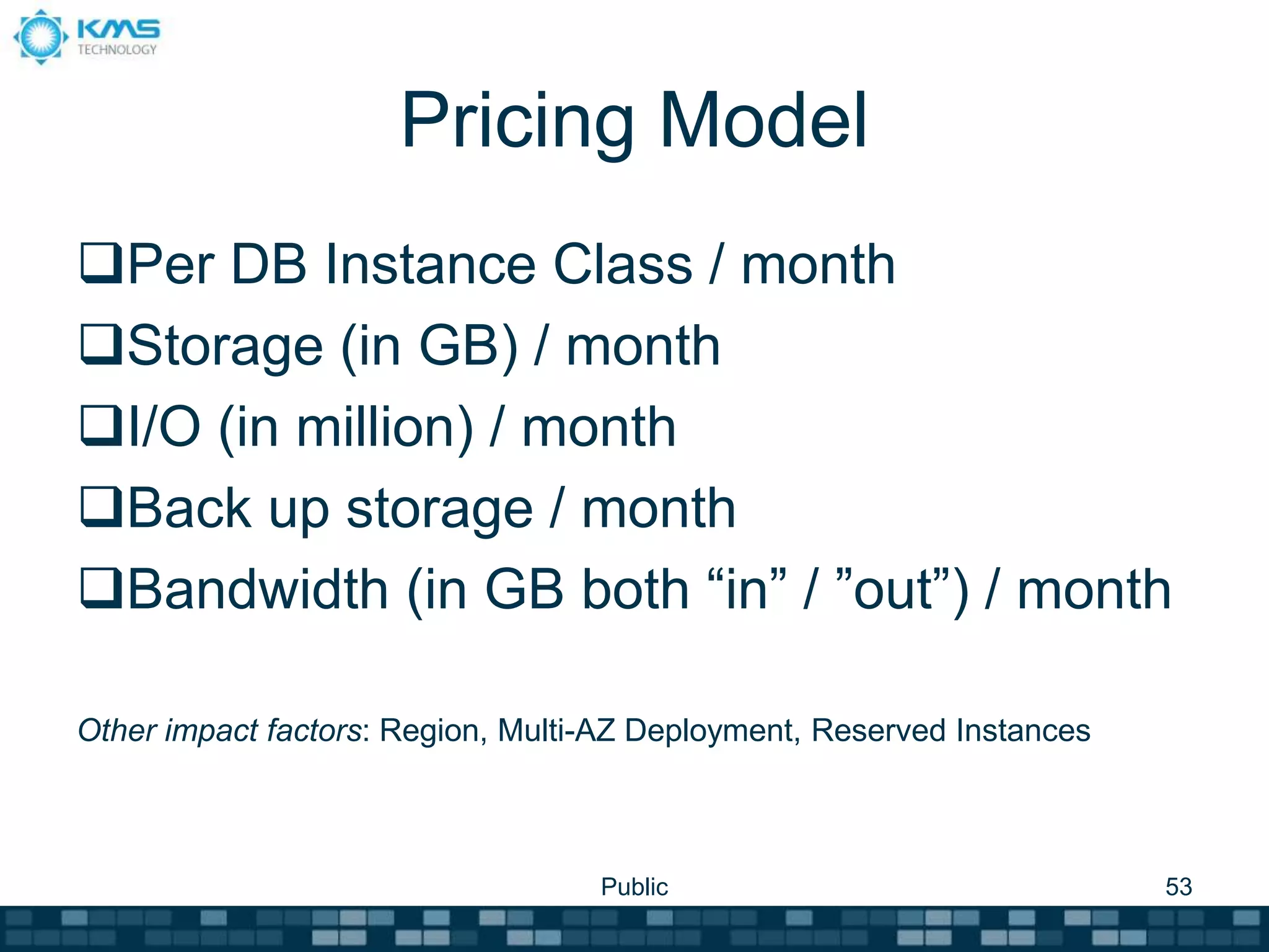 Pricing Model
Per DB Instance Class / month
Storage (in GB) / month
I/O (in million) / month
Back up storage / month
Bandwidth (in GB both “in” / ”out”) / month
Other impact factors: Region, Multi-AZ Deployment, Reserved Instances
Public 53
 