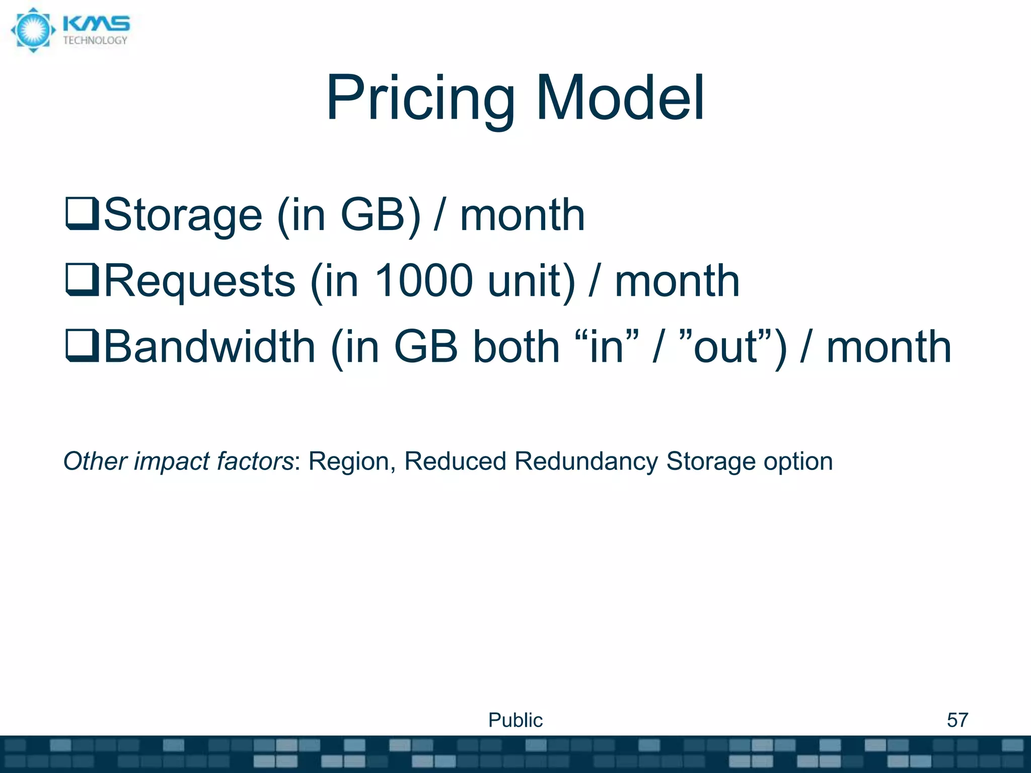 Pricing Model
Storage (in GB) / month
Requests (in 1000 unit) / month
Bandwidth (in GB both “in” / ”out”) / month
Other impact factors: Region, Reduced Redundancy Storage option
Public 57
 