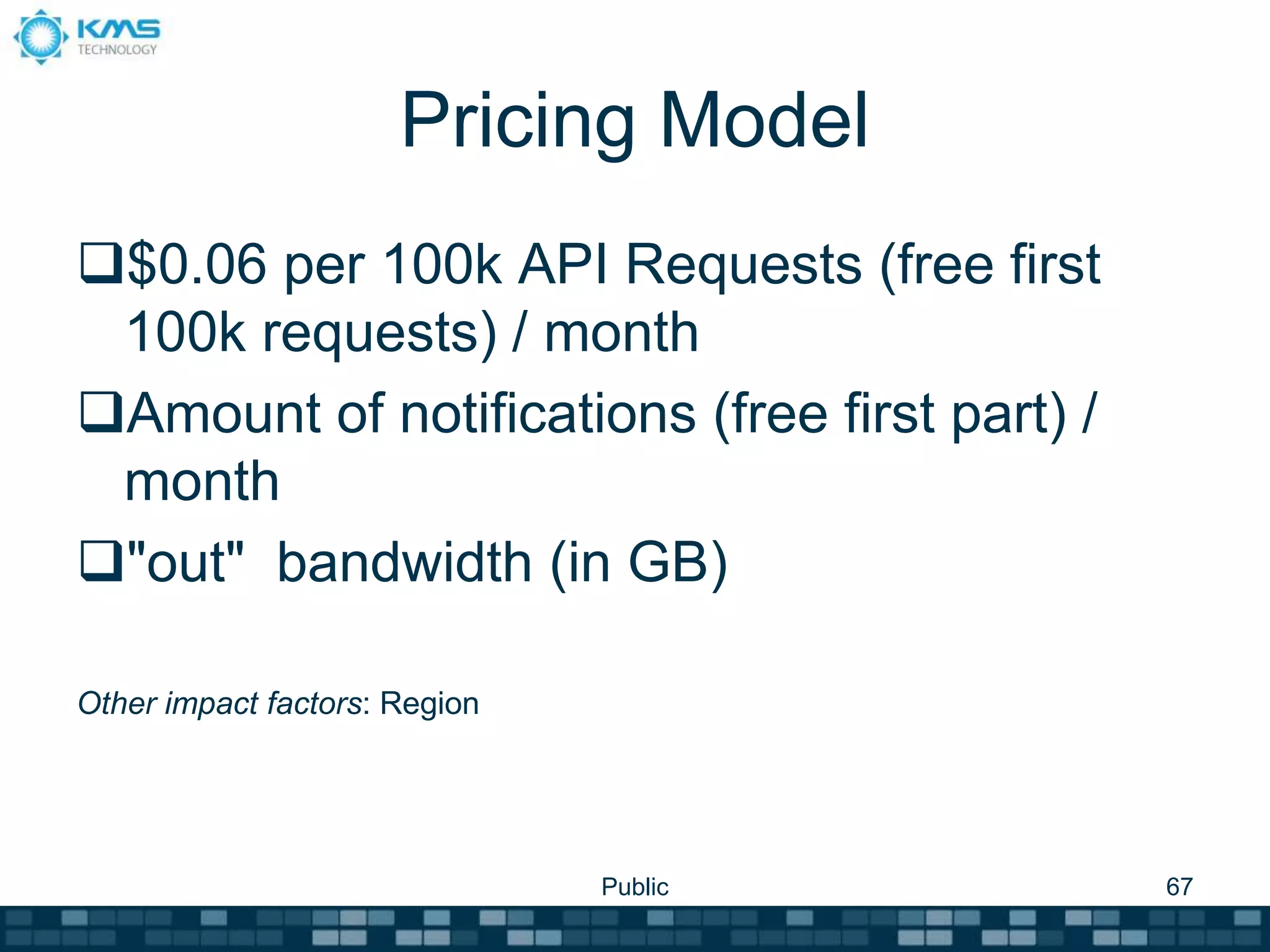 Pricing Model
$0.06 per 100k API Requests (free first
100k requests) / month
Amount of notifications (free first part) /
month
"out" bandwidth (in GB)
Other impact factors: Region
Public 67
 