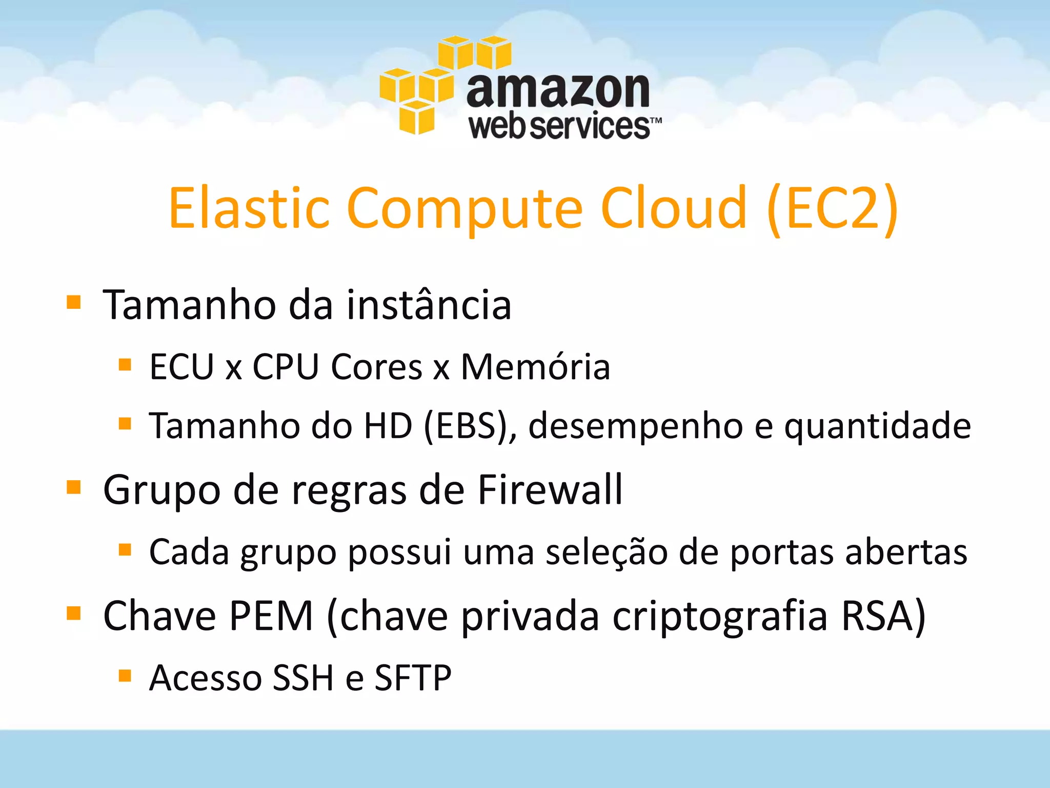 Elastic Compute Cloud (EC2)
 Tamanho da instância
   ECU x CPU Cores x Memória
   Tamanho do HD (EBS), desempenho e quantidade
 Grupo de regras de Firewall
   Cada grupo possui uma seleção de portas abertas
 Chave PEM (chave privada criptografia RSA)
   Acesso SSH e SFTP
 