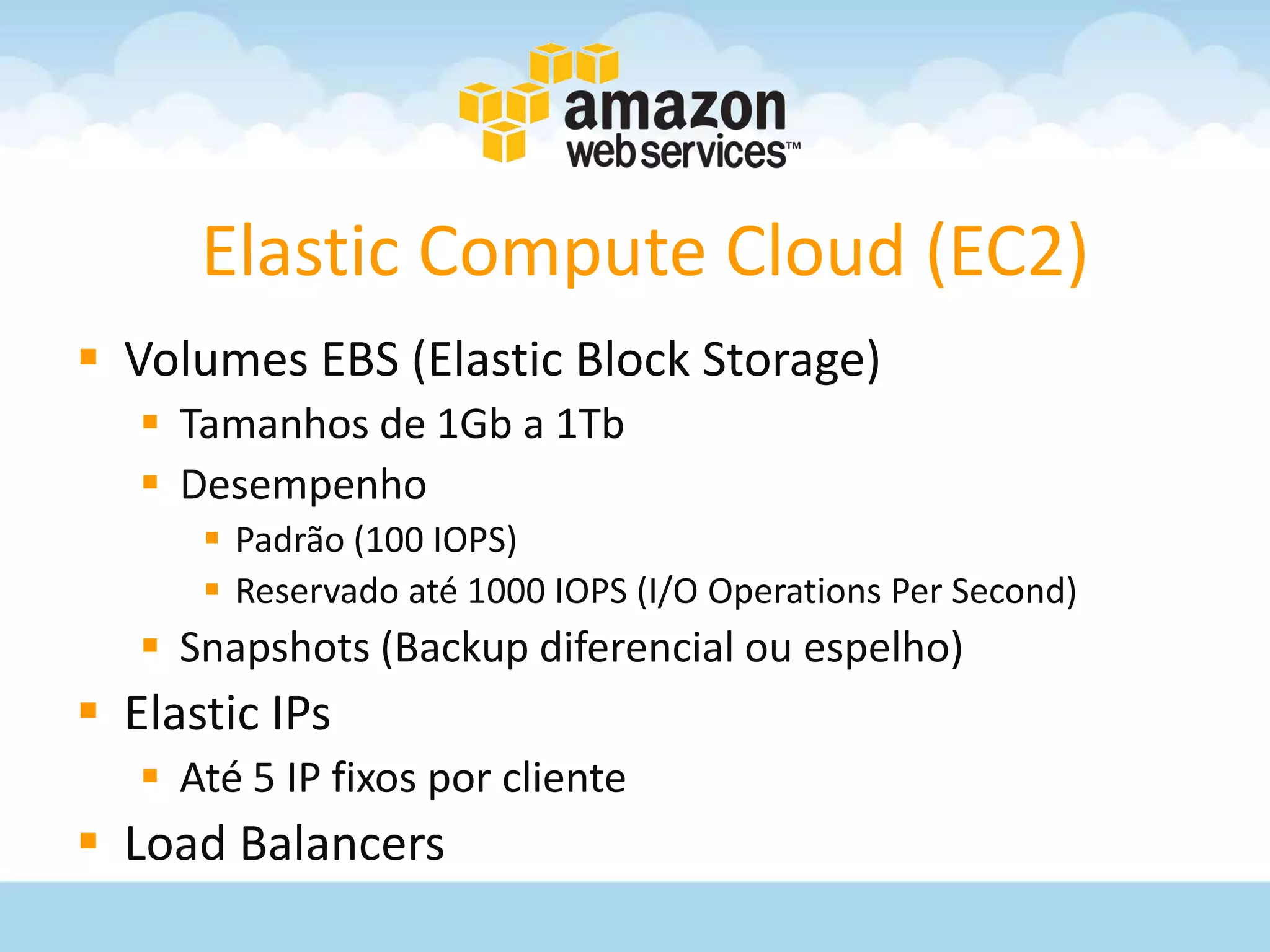 Elastic Compute Cloud (EC2)
 Volumes EBS (Elastic Block Storage)
    Tamanhos de 1Gb a 1Tb
    Desempenho
       Padrão (100 IOPS)
       Reservado até 1000 IOPS (I/O Operations Per Second)
    Snapshots (Backup diferencial ou espelho)
 Elastic IPs
    Até 5 IP fixos por cliente
 Load Balancers
 