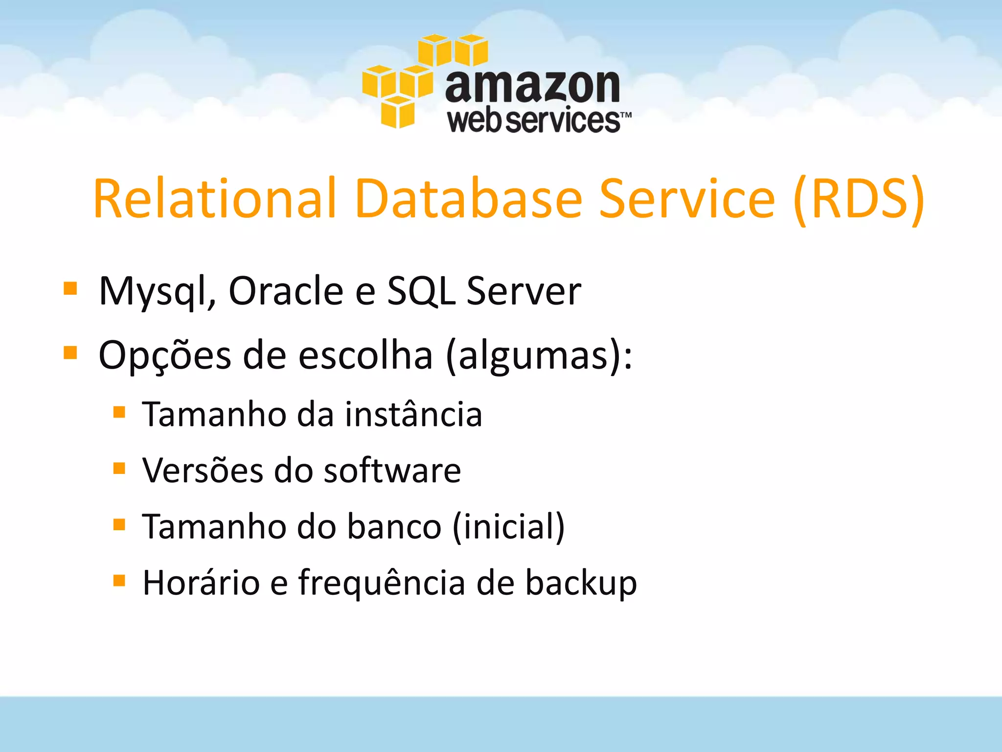 Relational Database Service (RDS)
 Mysql, Oracle e SQL Server
 Opções de escolha (algumas):
     Tamanho da instância
     Versões do software
     Tamanho do banco (inicial)
     Horário e frequência de backup
 