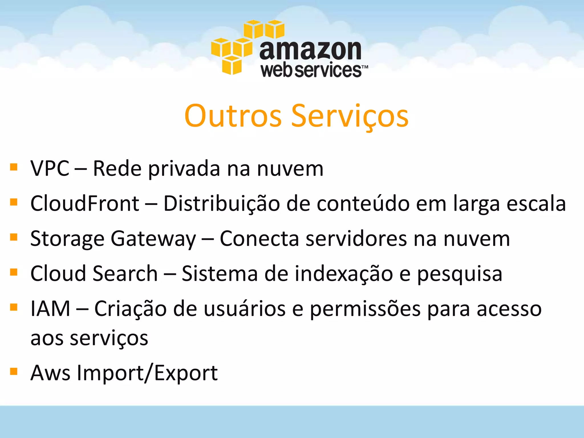 Outros Serviços
 VPC – Rede privada na nuvem
 CloudFront – Distribuição de conteúdo em larga escala
 Storage Gateway – Conecta servidores na nuvem
 Cloud Search – Sistema de indexação e pesquisa
 IAM – Criação de usuários e permissões para acesso
  aos serviços
 Aws Import/Export
 