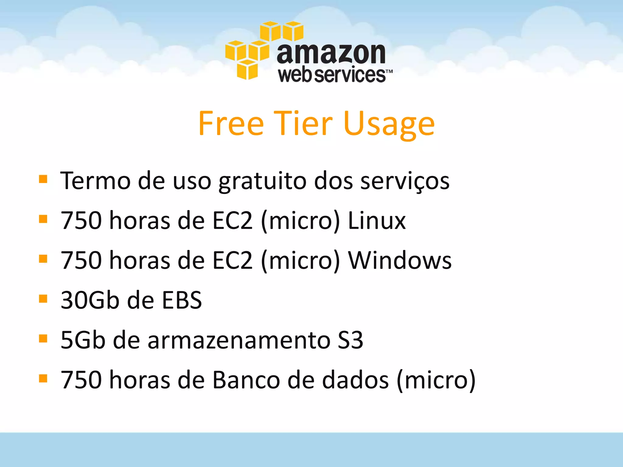 Free Tier Usage
   Termo de uso gratuito dos serviços
   750 horas de EC2 (micro) Linux
   750 horas de EC2 (micro) Windows
   30Gb de EBS
   5Gb de armazenamento S3
   750 horas de Banco de dados (micro)
 