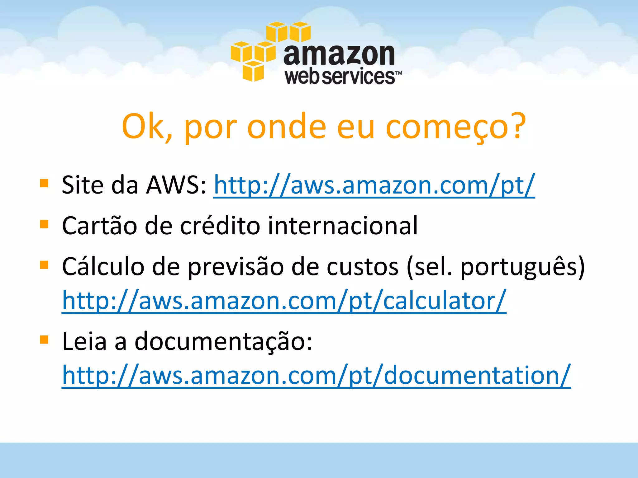 Ok, por onde eu começo?
 Site da AWS: http://aws.amazon.com/pt/
 Cartão de crédito internacional
 Cálculo de previsão de custos (sel. português)
  http://aws.amazon.com/pt/calculator/
 Leia a documentação:
  http://aws.amazon.com/pt/documentation/
 