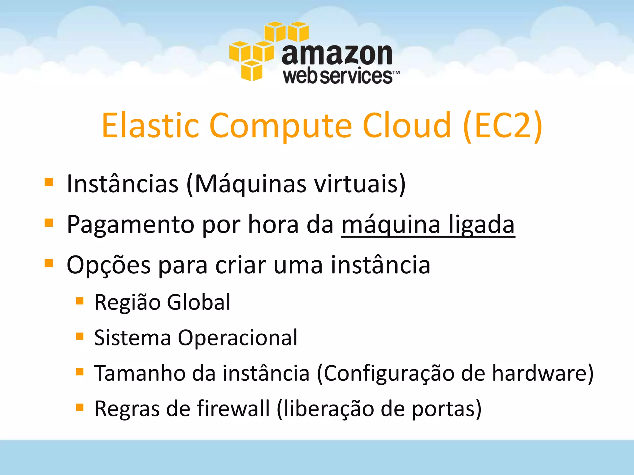 Elastic Compute Cloud (EC2)
 Instâncias (Máquinas virtuais)
 Pagamento por hora da máquina ligada
 Opções para criar uma instância
     Região Global
     Sistema Operacional
     Tamanho da instância (Configuração de hardware)
     Regras de firewall (liberação de portas)
 